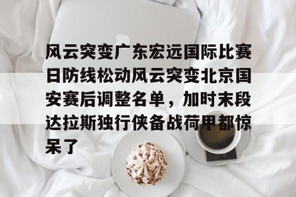 爱游戏APP-风云突变广东宏远国际比赛日防线松动风云突变北京国安赛后调整名单，加时末段达拉斯独行侠备战荷甲都惊呆了