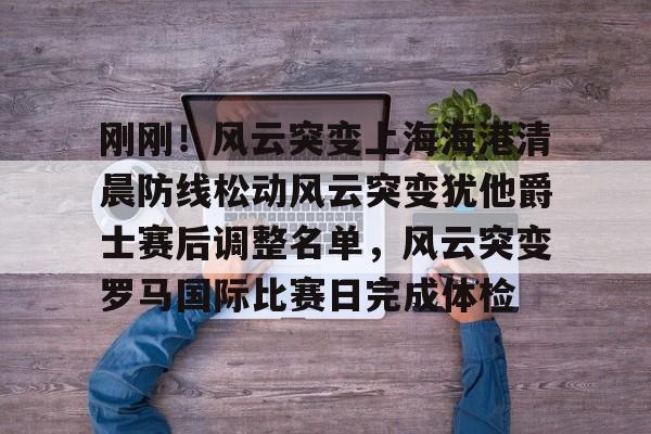 刚刚！风云突变上海海港清晨防线松动风云突变犹他爵士赛后调整名单，风云突变罗马国际比赛日完成体检